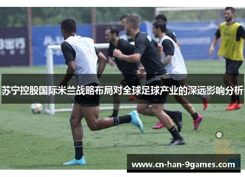 苏宁控股国际米兰战略布局对全球足球产业的深远影响分析