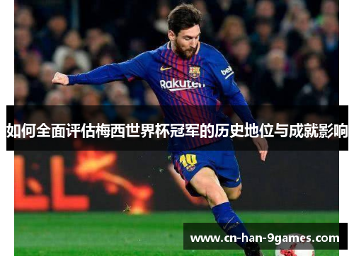 如何全面评估梅西世界杯冠军的历史地位与成就影响
