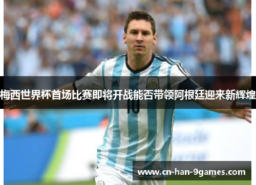 梅西世界杯首场比赛即将开战能否带领阿根廷迎来新辉煌