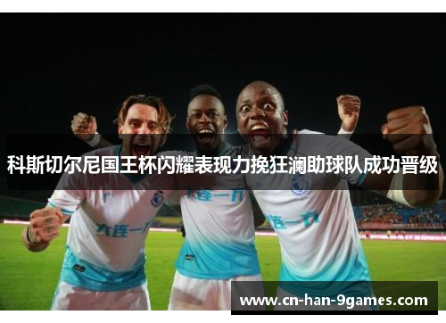 科斯切尔尼国王杯闪耀表现力挽狂澜助球队成功晋级